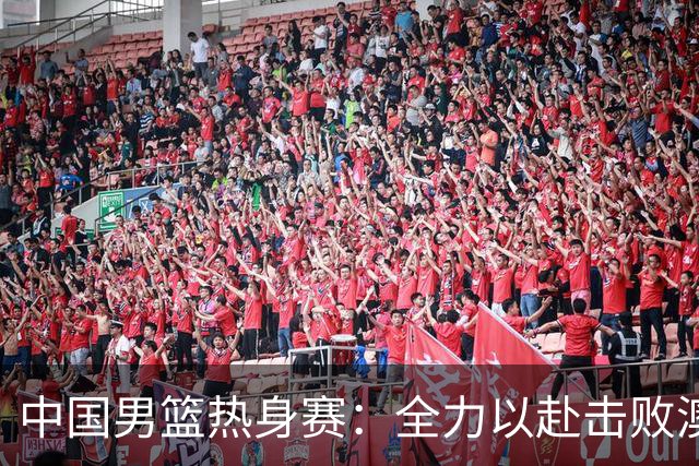 中国男篮热身赛：全力以赴击败澳大利亚，郭士强打造双塔阵容，央视直播